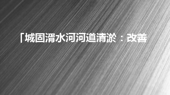 「城固湑水河河道清淤：改善水環(huán)境、保護(hù)生態(tài)、促進(jìn)城市可持續(xù)發(fā)展」